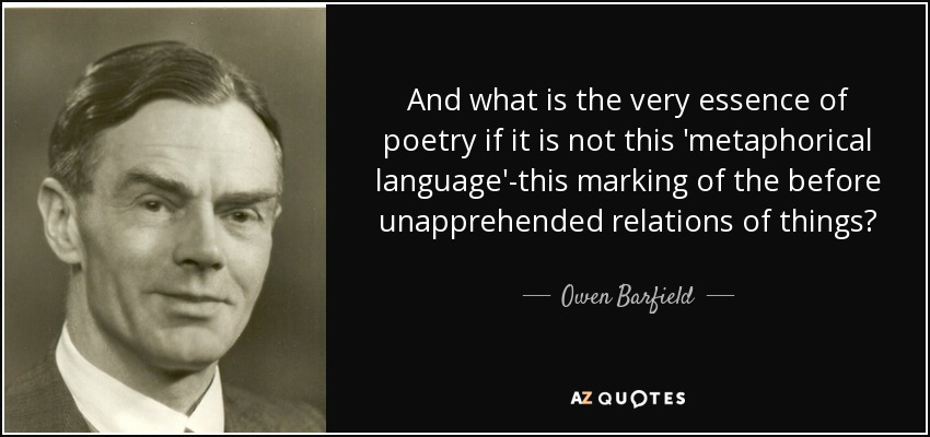 And what is the very essence of poetry if it is not this 'metaphorical language'-this marking of the before unapprehended relations of things? - Owen Barfield