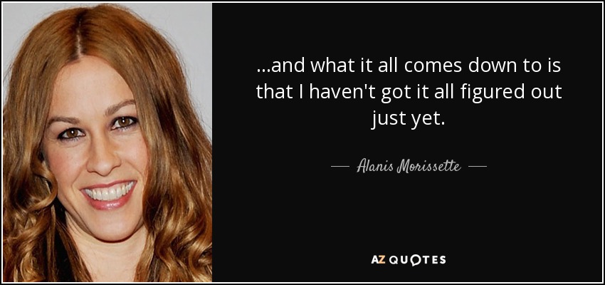 ...and what it all comes down to is that I haven't got it all figured out just yet. - Alanis Morissette