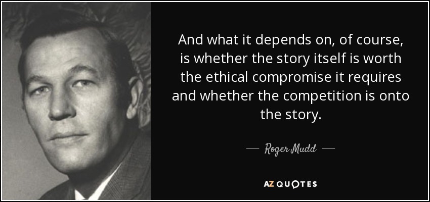 And what it depends on, of course, is whether the story itself is worth the ethical compromise it requires and whether the competition is onto the story. - Roger Mudd