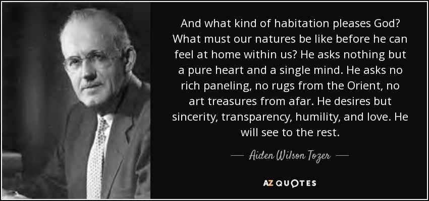 And what kind of habitation pleases God? What must our natures be like before he can feel at home within us? He asks nothing but a pure heart and a single mind. He asks no rich paneling, no rugs from the Orient, no art treasures from afar. He desires but sincerity, transparency, humility, and love. He will see to the rest. - Aiden Wilson Tozer