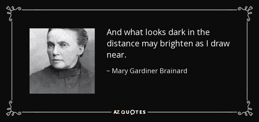 And what looks dark in the distance may brighten as I draw near. - Mary Gardiner Brainard