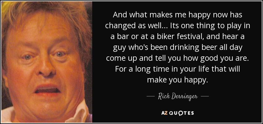 And what makes me happy now has changed as well... Its one thing to play in a bar or at a biker festival, and hear a guy who's been drinking beer all day come up and tell you how good you are. For a long time in your life that will make you happy. - Rick Derringer