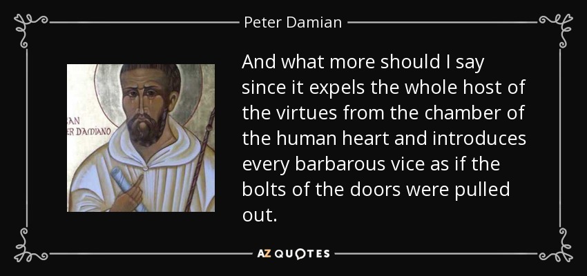 And what more should I say since it expels the whole host of the virtues from the chamber of the human heart and introduces every barbarous vice as if the bolts of the doors were pulled out. - Peter Damian