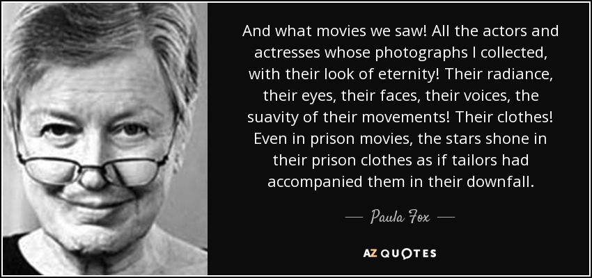 And what movies we saw! All the actors and actresses whose photographs I collected, with their look of eternity! Their radiance, their eyes, their faces, their voices, the suavity of their movements! Their clothes! Even in prison movies, the stars shone in their prison clothes as if tailors had accompanied them in their downfall. - Paula Fox
