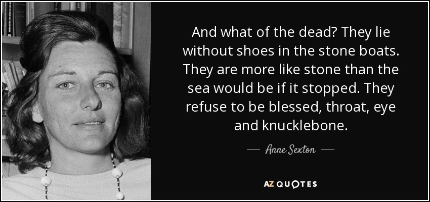 And what of the dead? They lie without shoes in the stone boats. They are more like stone than the sea would be if it stopped. They refuse to be blessed, throat, eye and knucklebone. - Anne Sexton