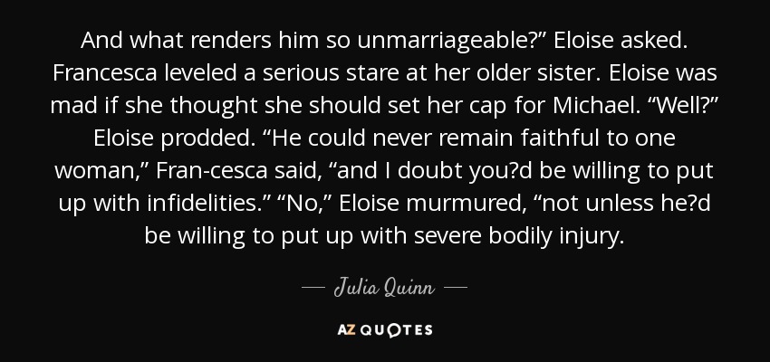 And what renders him so unmarriageable?” Eloise asked. Francesca leveled a serious stare at her older sister. Eloise was mad if she thought she should set her cap for Michael. “Well?” Eloise prodded. “He could never remain faithful to one woman,” Fran-cesca said, “and I doubt you‟d be willing to put up with infidelities.” “No,” Eloise murmured, “not unless he‟d be willing to put up with severe bodily injury. - Julia Quinn