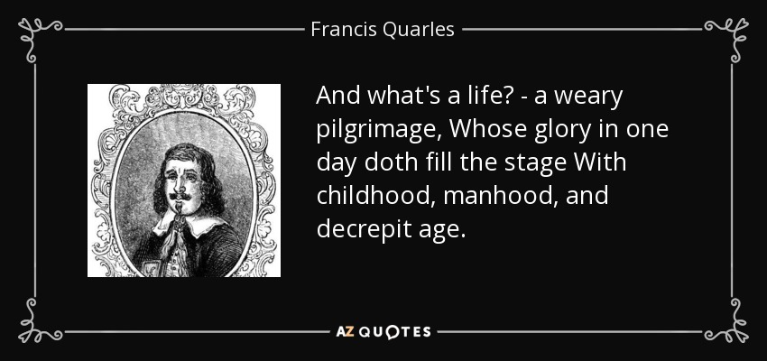And what's a life? - a weary pilgrimage, Whose glory in one day doth fill the stage With childhood, manhood, and decrepit age. - Francis Quarles