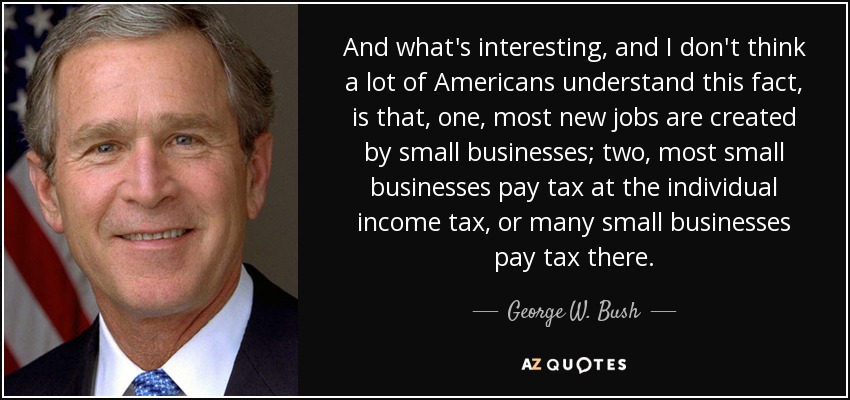 And what's interesting, and I don't think a lot of Americans understand this fact, is that, one, most new jobs are created by small businesses; two, most small businesses pay tax at the individual income tax, or many small businesses pay tax there. - George W. Bush
