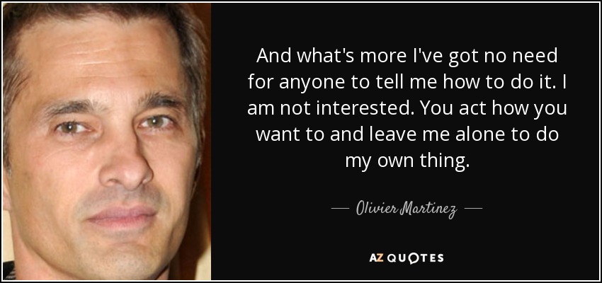 And what's more I've got no need for anyone to tell me how to do it. I am not interested. You act how you want to and leave me alone to do my own thing. - Olivier Martinez