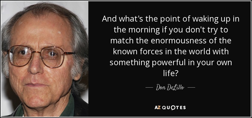 And what's the point of waking up in the morning if you don't try to match the enormousness of the known forces in the world with something powerful in your own life? - Don DeLillo