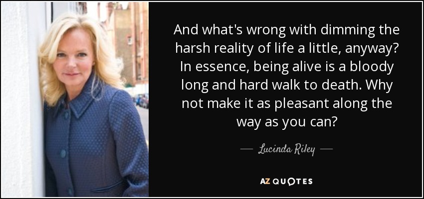 And what's wrong with dimming the harsh reality of life a little, anyway? In essence, being alive is a bloody long and hard walk to death. Why not make it as pleasant along the way as you can? - Lucinda Riley