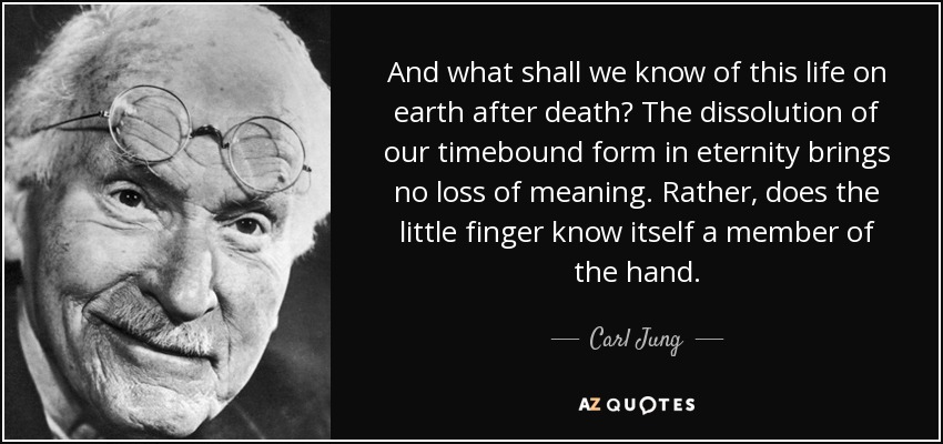 And what shall we know of this life on earth after death? The dissolution of our timebound form in eternity brings no loss of meaning. Rather, does the little finger know itself a member of the hand. - Carl Jung