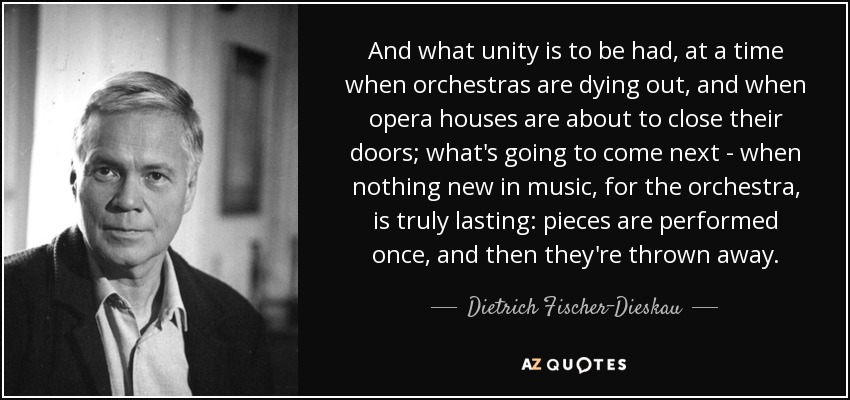And what unity is to be had, at a time when orchestras are dying out, and when opera houses are about to close their doors; what's going to come next - when nothing new in music, for the orchestra, is truly lasting: pieces are performed once, and then they're thrown away. - Dietrich Fischer-Dieskau
