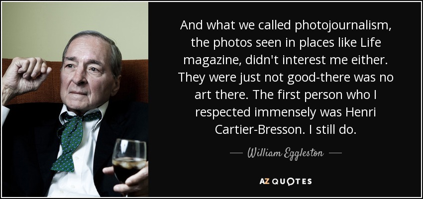 And what we called photojournalism, the photos seen in places like Life magazine, didn't interest me either. They were just not good-there was no art there. The first person who I respected immensely was Henri Cartier-Bresson. I still do. - William Eggleston