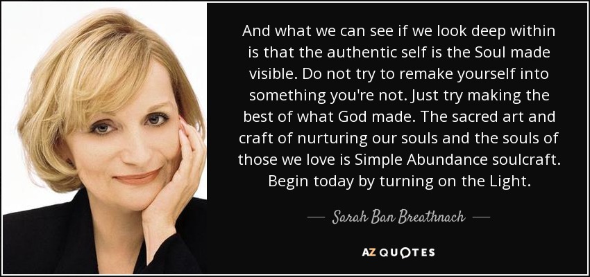 And what we can see if we look deep within is that the authentic self is the Soul made visible. Do not try to remake yourself into something you're not. Just try making the best of what God made. The sacred art and craft of nurturing our souls and the souls of those we love is Simple Abundance soulcraft. Begin today by turning on the Light. - Sarah Ban Breathnach