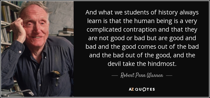 And what we students of history always learn is that the human being is a very complicated contraption and that they are not good or bad but are good and bad and the good comes out of the bad and the bad out of the good, and the devil take the hindmost. - Robert Penn Warren