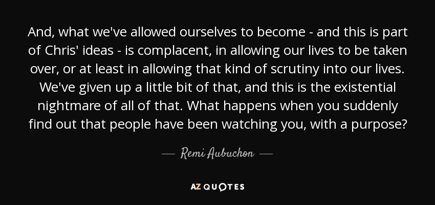 And, what we've allowed ourselves to become - and this is part of Chris' ideas - is complacent, in allowing our lives to be taken over, or at least in allowing that kind of scrutiny into our lives. We've given up a little bit of that, and this is the existential nightmare of all of that. What happens when you suddenly find out that people have been watching you, with a purpose? - Remi Aubuchon