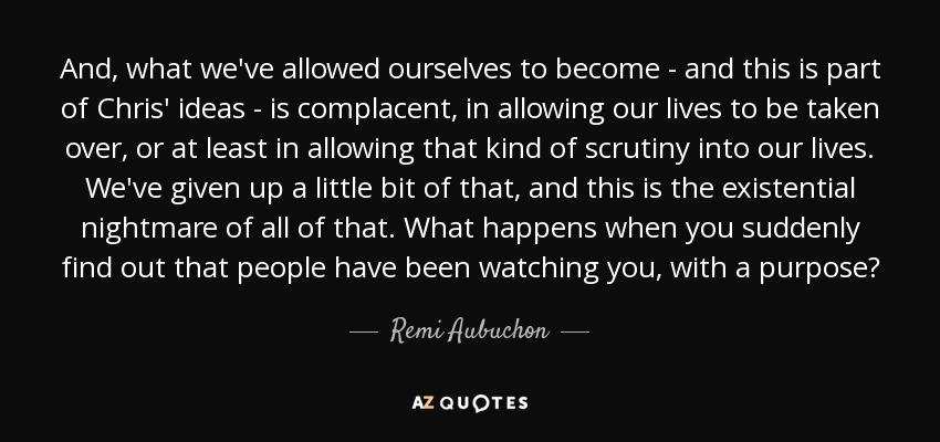 And, what we've allowed ourselves to become - and this is part of Chris' ideas - is complacent, in allowing our lives to be taken over, or at least in allowing that kind of scrutiny into our lives. We've given up a little bit of that, and this is the existential nightmare of all of that. What happens when you suddenly find out that people have been watching you, with a purpose? - Remi Aubuchon