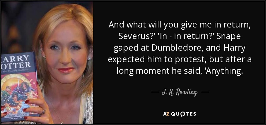 And what will you give me in return, Severus?' 'In - in return?' Snape gaped at Dumbledore, and Harry expected him to protest, but after a long moment he said, 'Anything. - J. K. Rowling