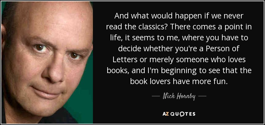 And what would happen if we never read the classics? There comes a point in life, it seems to me, where you have to decide whether you're a Person of Letters or merely someone who loves books, and I'm beginning to see that the book lovers have more fun. - Nick Hornby