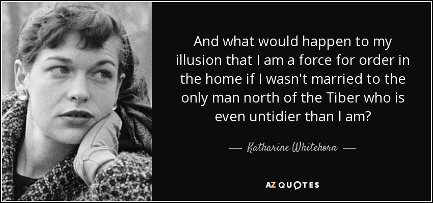 And what would happen to my illusion that I am a force for order in the home if I wasn't married to the only man north of the Tiber who is even untidier than I am? - Katharine Whitehorn
