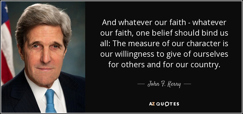 And whatever our faith - whatever our faith, one belief should bind us all: The measure of our character is our willingness to give of ourselves for others and for our country. - John F. Kerry