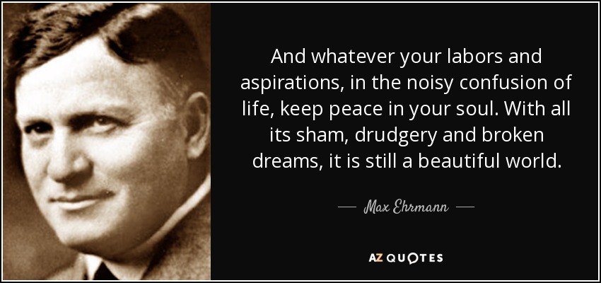 And whatever your labors and aspirations, in the noisy confusion of life, keep peace in your soul. With all its sham, drudgery and broken dreams, it is still a beautiful world. - Max Ehrmann