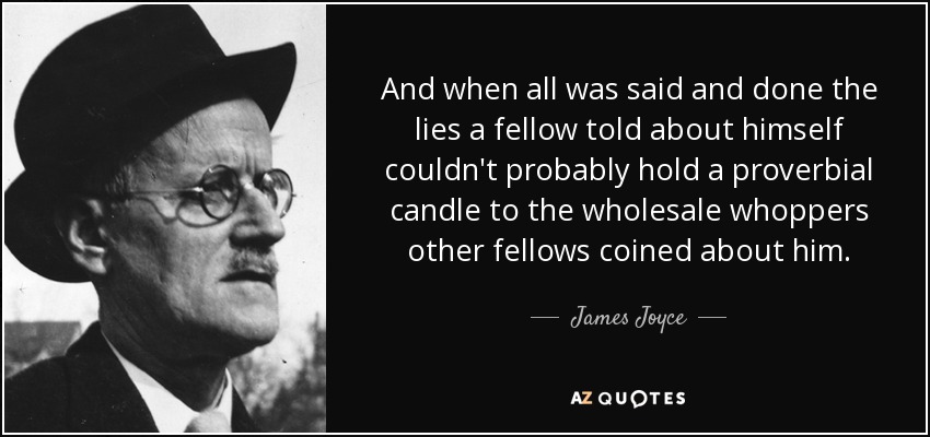 And when all was said and done the lies a fellow told about himself couldn't probably hold a proverbial candle to the wholesale whoppers other fellows coined about him. - James Joyce