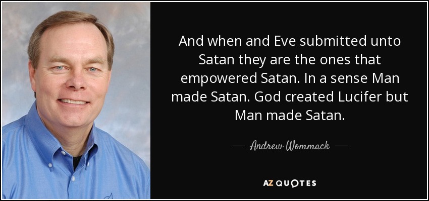 And when and Eve submitted unto Satan they are the ones that empowered Satan. In a sense Man made Satan. God created Lucifer but Man made Satan. - Andrew Wommack