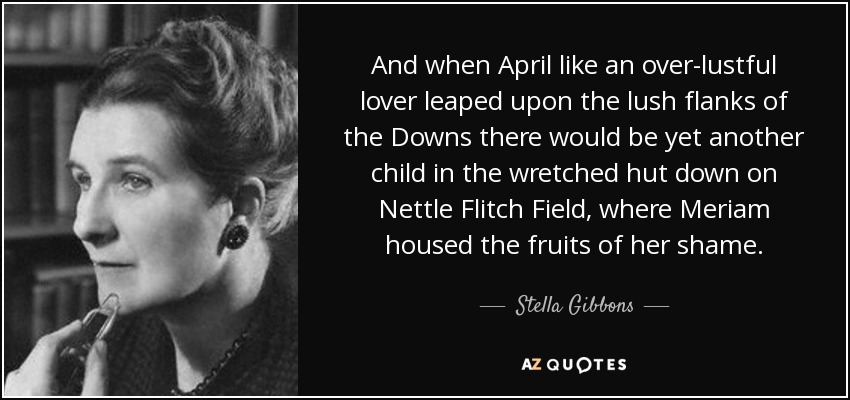 And when April like an over-lustful lover leaped upon the lush flanks of the Downs there would be yet another child in the wretched hut down on Nettle Flitch Field, where Meriam housed the fruits of her shame. - Stella Gibbons