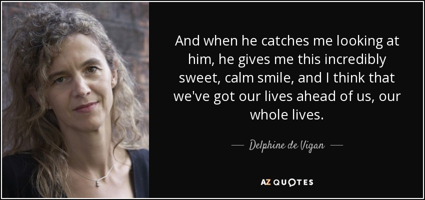 And when he catches me looking at him, he gives me this incredibly sweet, calm smile, and I think that we've got our lives ahead of us, our whole lives. - Delphine de Vigan