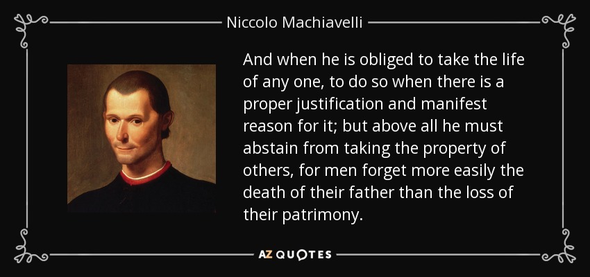 And when he is obliged to take the life of any one, to do so when there is a proper justification and manifest reason for it; but above all he must abstain from taking the property of others, for men forget more easily the death of their father than the loss of their patrimony. - Niccolo Machiavelli