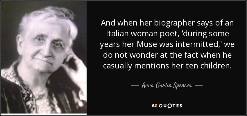And when her biographer says of an Italian woman poet, 'during some years her Muse was intermitted,' we do not wonder at the fact when he casually mentions her ten children. - Anna Garlin Spencer