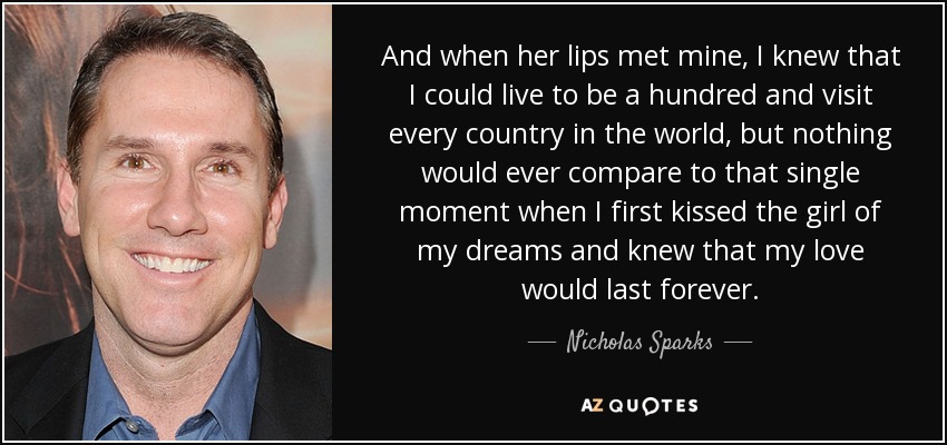 And when her lips met mine, I knew that I could live to be a hundred and visit every country in the world, but nothing would ever compare to that single moment when I first kissed the girl of my dreams and knew that my love would last forever. - Nicholas Sparks