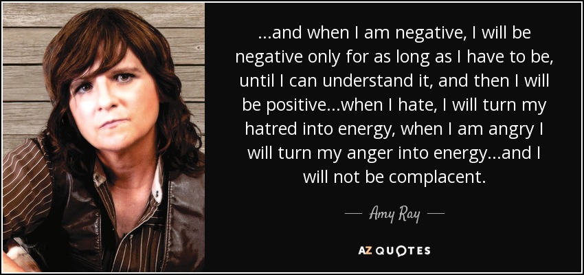 ...and when I am negative, I will be negative only for as long as I have to be, until I can understand it, and then I will be positive...when I hate, I will turn my hatred into energy, when I am angry I will turn my anger into energy...and I will not be complacent. - Amy Ray