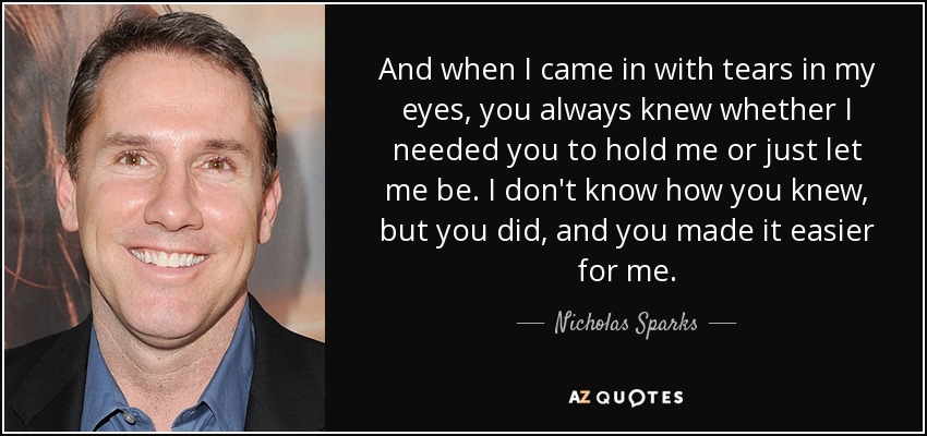 And when I came in with tears in my eyes, you always knew whether I needed you to hold me or just let me be. I don't know how you knew, but you did, and you made it easier for me. - Nicholas Sparks