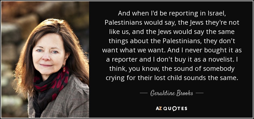 And when I'd be reporting in Israel, Palestinians would say, the Jews they're not like us, and the Jews would say the same things about the Palestinians, they don't want what we want. And I never bought it as a reporter and I don't buy it as a novelist. I think, you know, the sound of somebody crying for their lost child sounds the same. - Geraldine Brooks