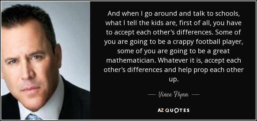 And when I go around and talk to schools, what I tell the kids are, first of all, you have to accept each other's differences. Some of you are going to be a crappy football player, some of you are going to be a great mathematician. Whatever it is, accept each other's differences and help prop each other up. - Vince Flynn