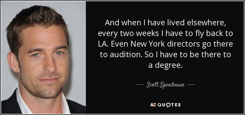 And when I have lived elsewhere, every two weeks I have to fly back to LA. Even New York directors go there to audition. So I have to be there to a degree. - Scott Speedman