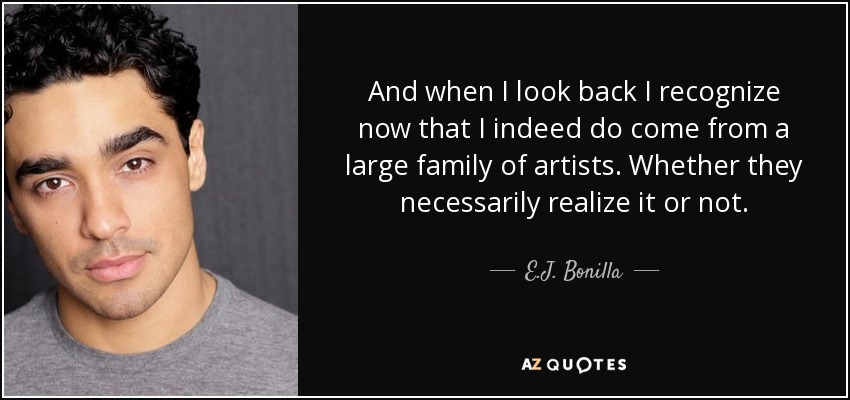 And when I look back I recognize now that I indeed do come from a large family of artists. Whether they necessarily realize it or not. - E.J. Bonilla