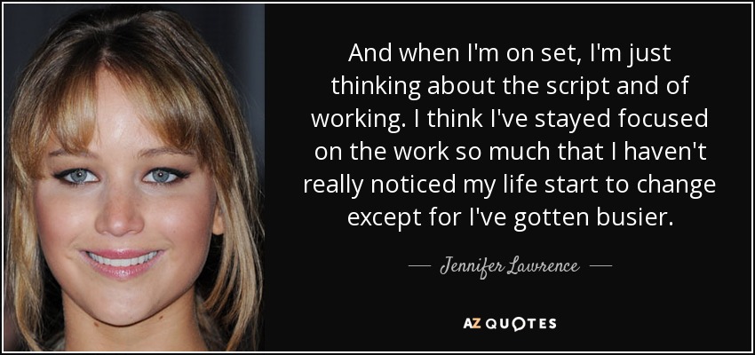 And when I'm on set, I'm just thinking about the script and of working. I think I've stayed focused on the work so much that I haven't really noticed my life start to change except for I've gotten busier. - Jennifer Lawrence