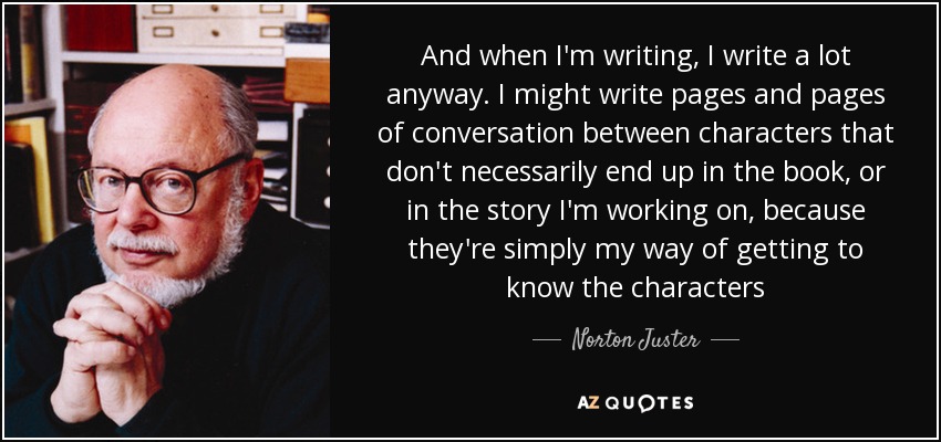 And when I'm writing, I write a lot anyway. I might write pages and pages of conversation between characters that don't necessarily end up in the book, or in the story I'm working on, because they're simply my way of getting to know the characters - Norton Juster