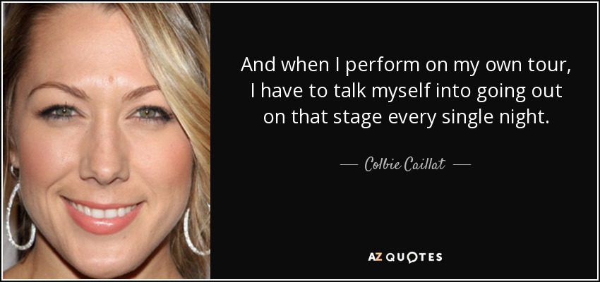 And when I perform on my own tour, I have to talk myself into going out on that stage every single night. - Colbie Caillat
