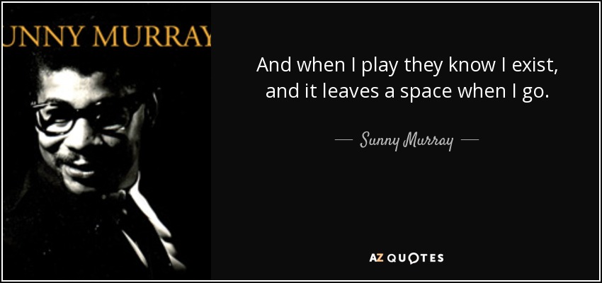 And when I play they know I exist, and it leaves a space when I go. - Sunny Murray