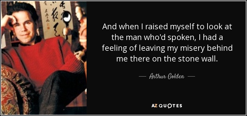 And when I raised myself to look at the man who'd spoken, I had a feeling of leaving my misery behind me there on the stone wall. - Arthur Golden