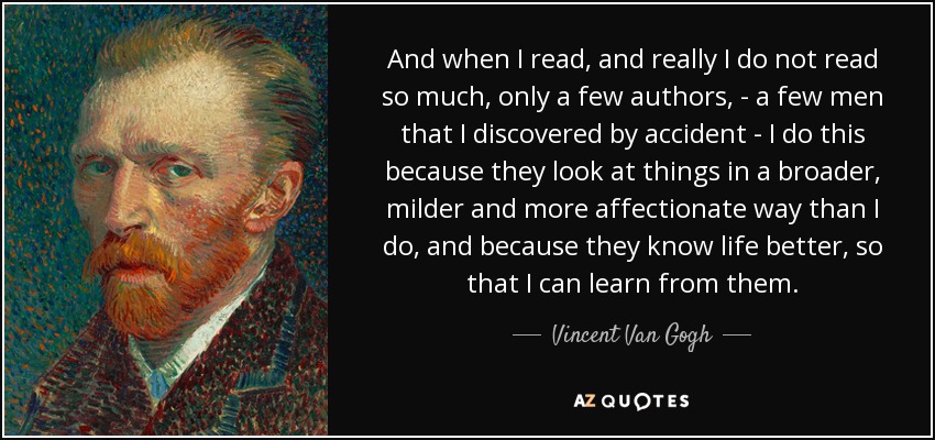 And when I read, and really I do not read so much, only a few authors, - a few men that I discovered by accident - I do this because they look at things in a broader, milder and more affectionate way than I do, and because they know life better, so that I can learn from them. - Vincent Van Gogh
