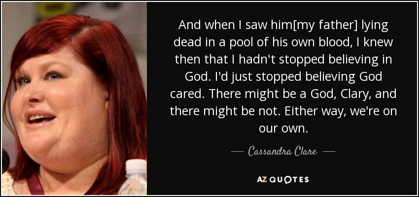 And when I saw him[my father] lying dead in a pool of his own blood, I knew then that I hadn't stopped believing in God. I'd just stopped believing God cared. There might be a God, Clary, and there might be not. Either way, we're on our own. - Cassandra Clare