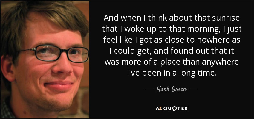 And when I think about that sunrise that I woke up to that morning, I just feel like I got as close to nowhere as I could get, and found out that it was more of a place than anywhere I've been in a long time. - Hank Green