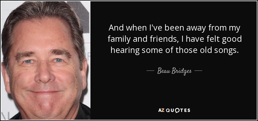 And when I've been away from my family and friends, I have felt good hearing some of those old songs. - Beau Bridges
