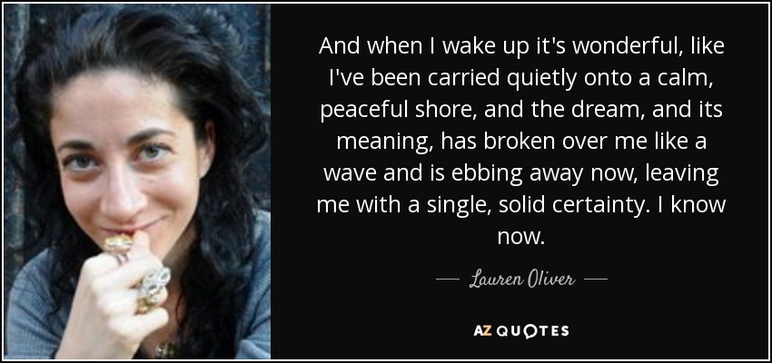 And when I wake up it's wonderful, like I've been carried quietly onto a calm, peaceful shore, and the dream, and its meaning, has broken over me like a wave and is ebbing away now, leaving me with a single, solid certainty. I know now. - Lauren Oliver